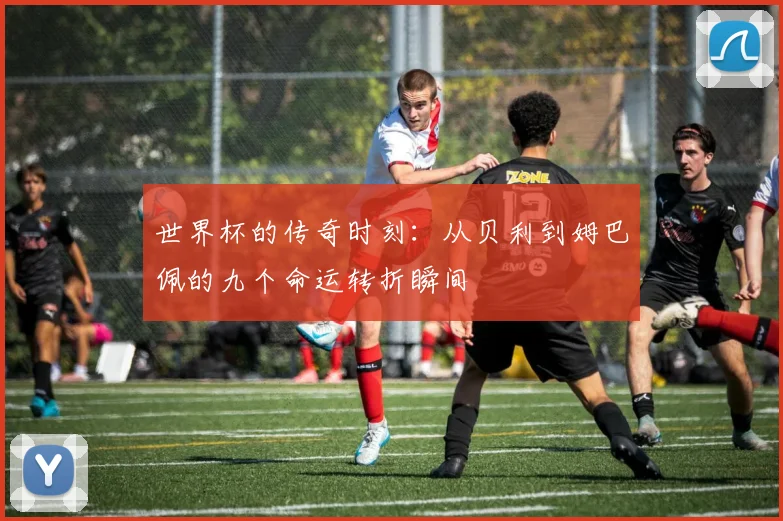 世界杯的传奇时刻：从贝利到姆巴佩的九个命运转折瞬间