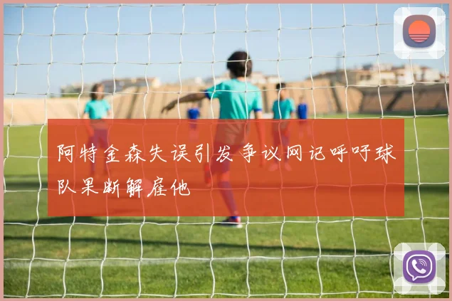 阿特金森失误引发争议网记呼吁球队果断解雇他