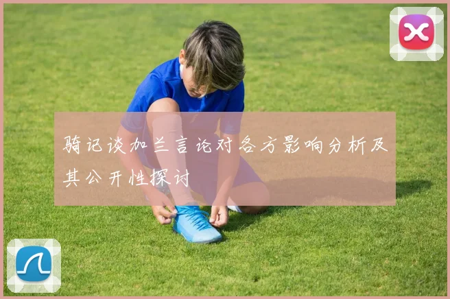 骑记谈加兰言论对各方影响分析及其公开性探讨