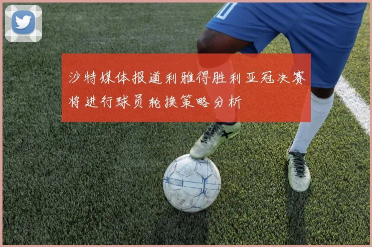 沙特媒体报道利雅得胜利亚冠决赛将进行球员轮换策略分析