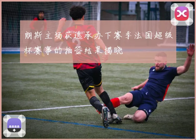 朗斯主场获选承办下赛季法国超级杯赛事的抽签结果揭晓