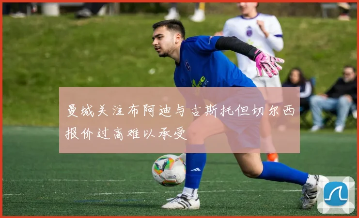 曼城关注布阿迪与古斯托但切尔西报价过高难以承受