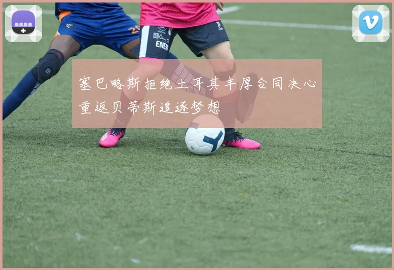 塞巴略斯拒绝土耳其丰厚合同决心重返贝蒂斯追逐梦想