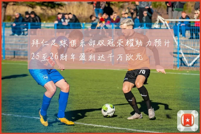 拜仁足球俱乐部双冠荣耀助力预计25至26财年盈利达千万欧元