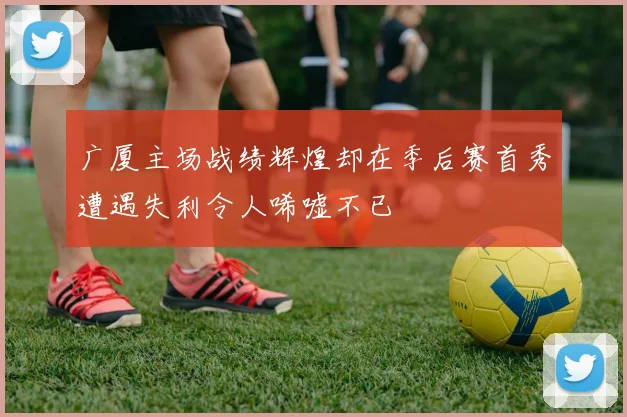 广厦主场战绩辉煌却在季后赛首秀遭遇失利令人唏嘘不已