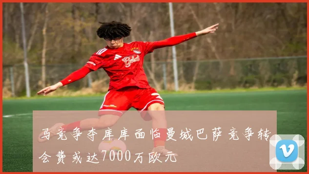 马竞争夺库库面临曼城巴萨竞争转会费或达7000万欧元