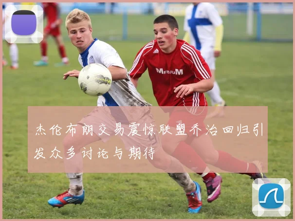 杰伦布朗交易震惊联盟乔治回归引发众多讨论与期待
