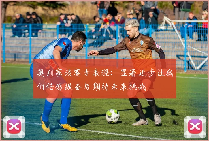 奥利塞谈赛季表现：显著进步让我们倍感振奋与期待未来挑战