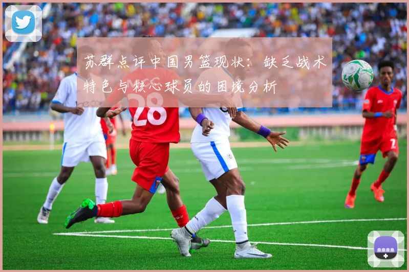 苏群点评中国男篮现状：缺乏战术特色与核心球员的困境分析